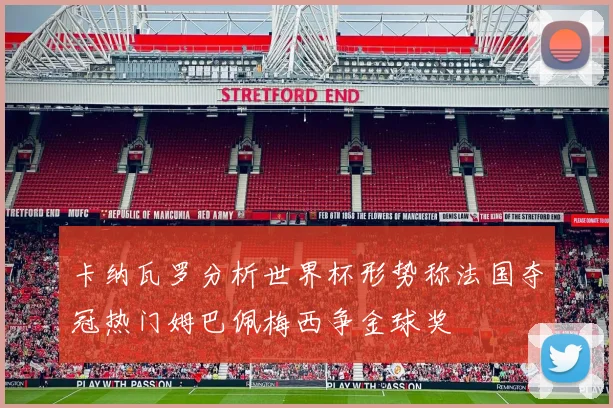 卡纳瓦罗分析世界杯形势称法国夺冠热门姆巴佩梅西争金球奖