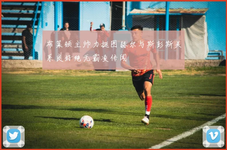 布莱顿主帅力挺图赫尔与斯彭斯关系良好绝无霸凌传闻