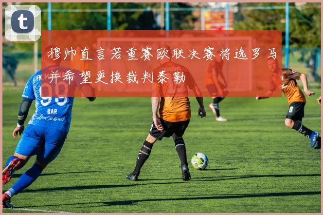 穆帅直言若重赛欧联决赛将选罗马并希望更换裁判泰勒