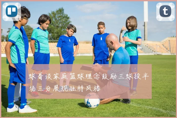 球哥谈家庭篮球理念鼓励三球投半场三分展现独特风格
