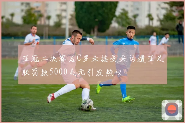 亚冠二决赛后C罗未接受采访遭亚足联罚款5000美元引发热议