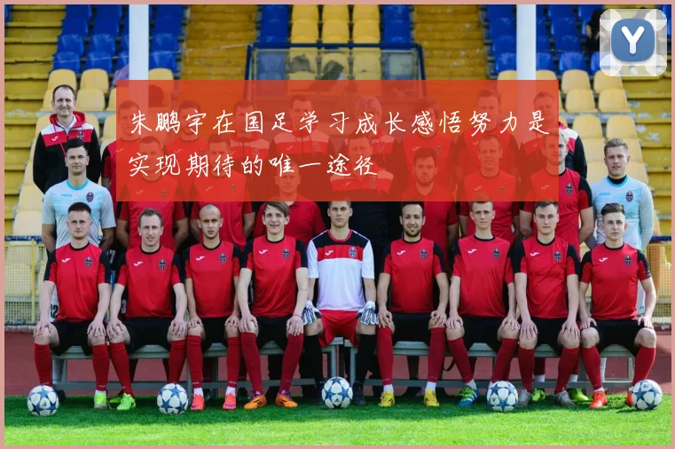 朱鹏宇在国足学习成长感悟努力是实现期待的唯一途径