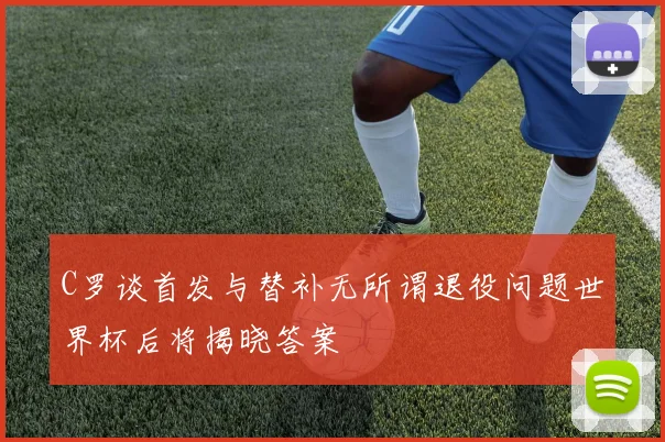 C罗谈首发与替补无所谓退役问题世界杯后将揭晓答案