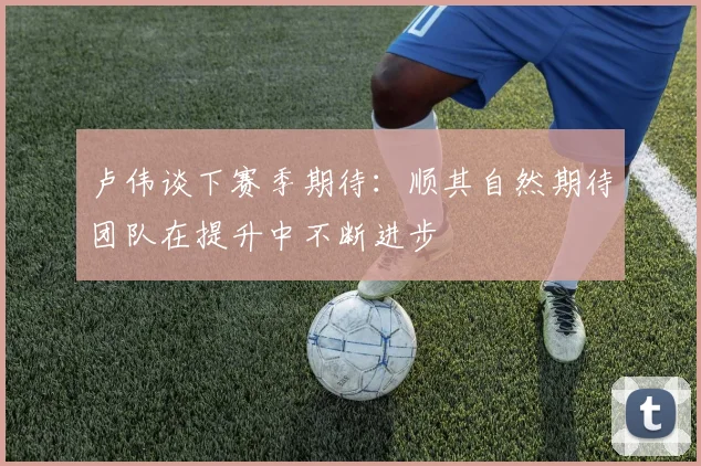 卢伟谈下赛季期待：顺其自然期待团队在提升中不断进步
