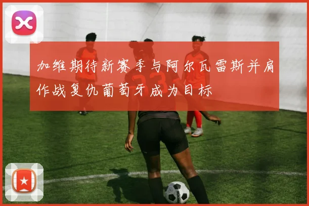 加维期待新赛季与阿尔瓦雷斯并肩作战复仇葡萄牙成为目标