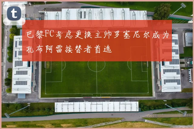 巴黎FC考虑更换主帅罗塞尼尔成为孔布阿雷接替者首选