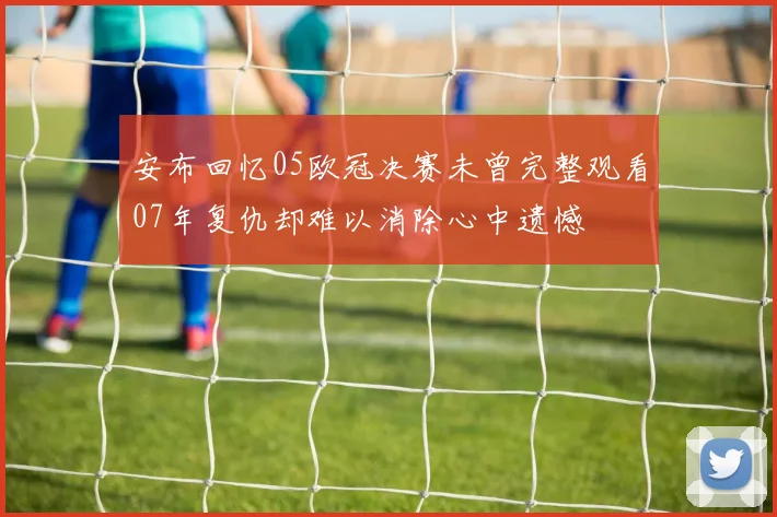 安布回忆05欧冠决赛未曾完整观看07年复仇却难以消除心中遗憾