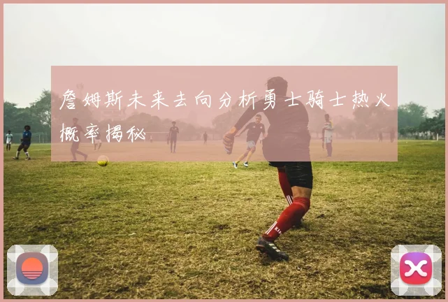 詹姆斯未来去向分析勇士骑士热火概率揭秘