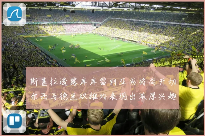 斯基拉透露库库雷利亚或将离开切尔西马德里双雄均表现出浓厚兴趣